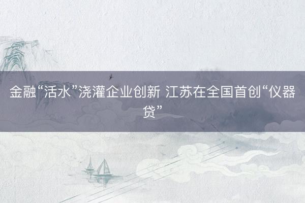 金融“活水”浇灌企业创新 江苏在全国首创“仪器贷”