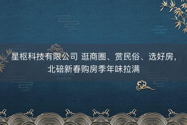 星枢科技有限公司 逛商圈、赏民俗、选好房，北碚新春购房季年味拉满