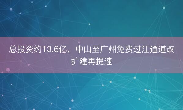 总投资约13.6亿，中山至广州免费过江通道改扩建再提速