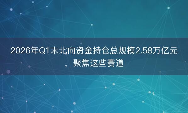 2026年Q1末北向资金持仓总规模2.58万亿元，聚焦这些赛道