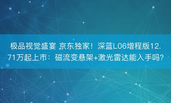 极品视觉盛宴 京东独家！深蓝L06增程版12.71万起上市：磁流变悬架+激光雷达能入手吗？