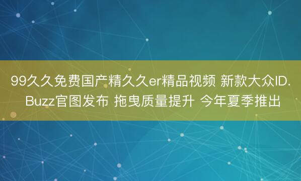 99久久免费国产精久久er精品视频 新款大众ID. Buzz官图发布 拖曳质量提升 今年夏季推出