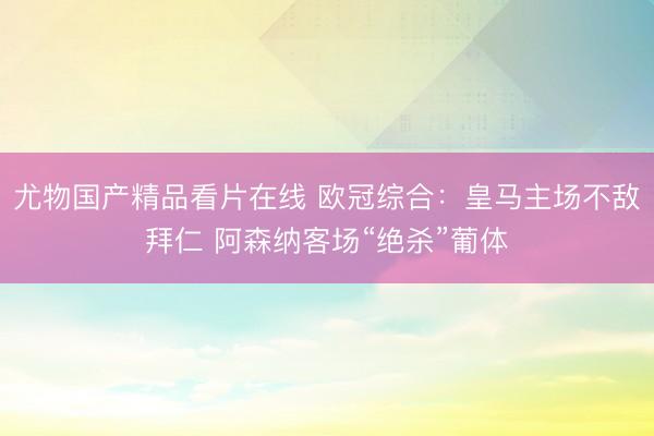 尤物国产精品看片在线 欧冠综合：皇马主场不敌拜仁 阿森纳客场“绝杀”葡体