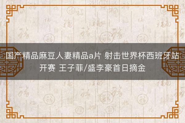 国产精品麻豆人妻精品a片 射击世界杯西班牙站开赛 王子菲/盛李豪首日摘金