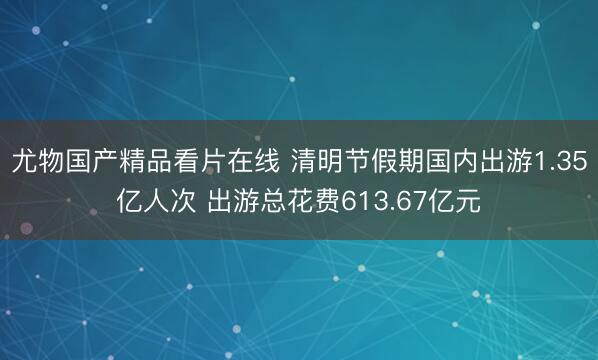 尤物国产精品看片在线 清明节假期国内出游1.35亿人次 出游总花费613.67亿元