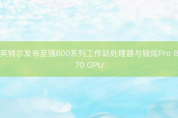 英特尔发布至强600系列工作站处理器与锐炫Pro B70 GPU