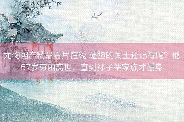 尤物国产精品看片在线 逮猹的闰土还记得吗？他57岁穷困离世，直到孙子辈家族才翻身