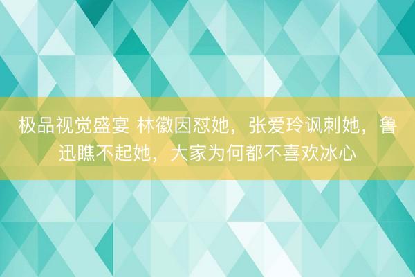极品视觉盛宴 林徽因怼她，张爱玲讽刺她，鲁迅瞧不起她，大家为何都不喜欢冰心