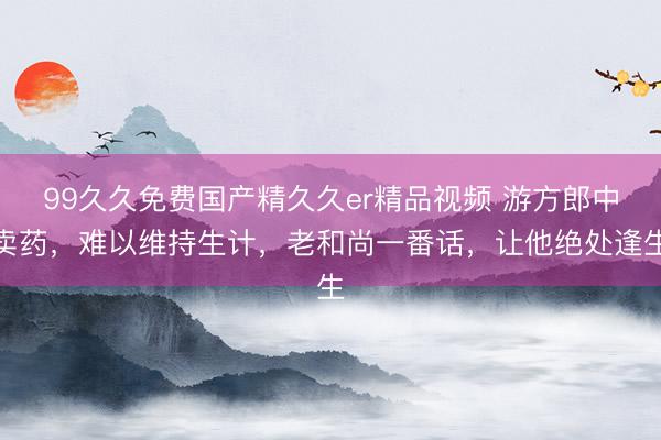 99久久免费国产精久久er精品视频 游方郎中卖药，难以维持生计，老和尚一番话，让他绝处逢生