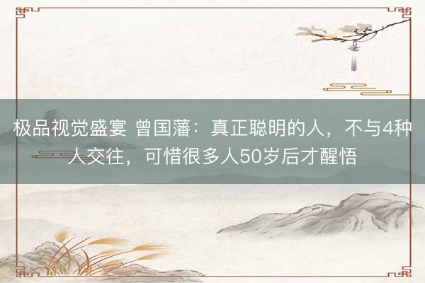 极品视觉盛宴 曾国藩：真正聪明的人，不与4种人交往，可惜很多人50岁后才醒悟