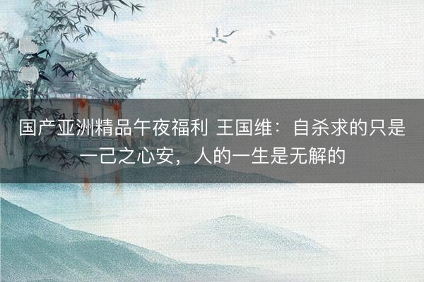 国产亚洲精品午夜福利 王国维：自杀求的只是一己之心安，人的一生是无解的
