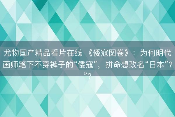 尤物国产精品看片在线 《倭寇图卷》：为何明代画师笔下不穿裤子的“倭寇”，拼命想改名“日本”？