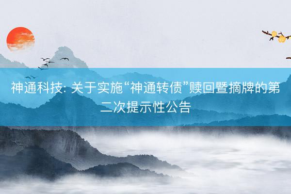 神通科技: 关于实施“神通转债”赎回暨摘牌的第二次提示性公告
