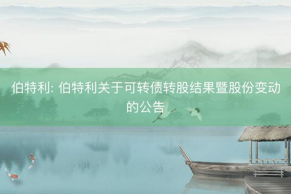 伯特利: 伯特利关于可转债转股结果暨股份变动的公告