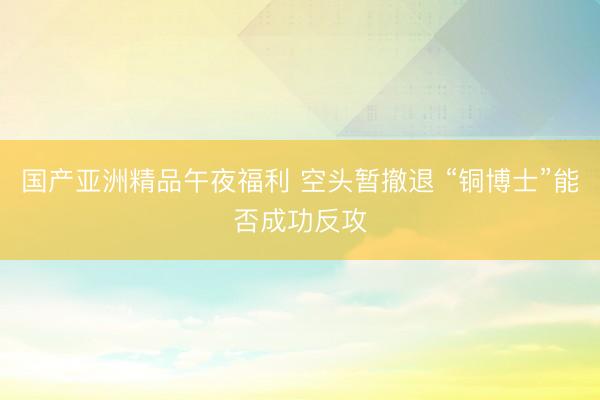 国产亚洲精品午夜福利 空头暂撤退 “铜博士”能否成功反攻