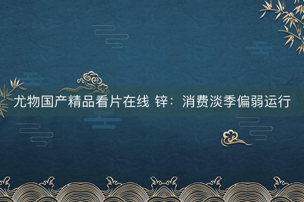 尤物国产精品看片在线 锌：消费淡季偏弱运行