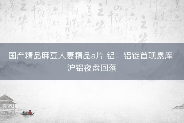 国产精品麻豆人妻精品a片 铝：铝锭首现累库 沪铝夜盘回落