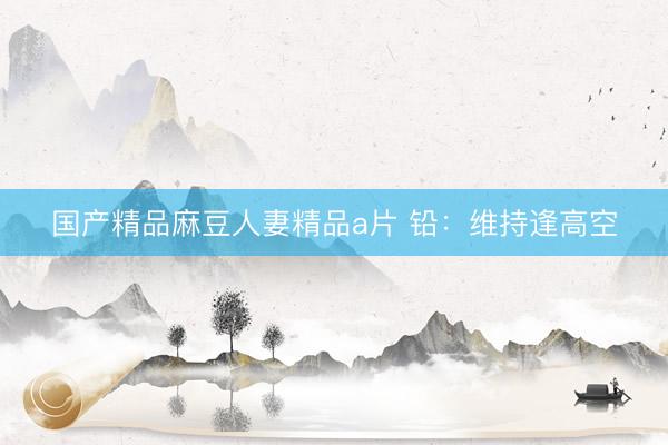 国产精品麻豆人妻精品a片 铅：维持逢高空