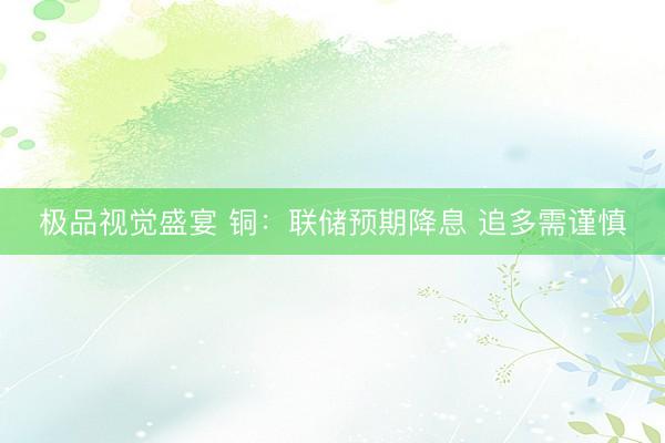 极品视觉盛宴 铜：联储预期降息 追多需谨慎