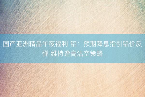 国产亚洲精品午夜福利 铝：预期降息指引铝价反弹 维持逢高沽空策略