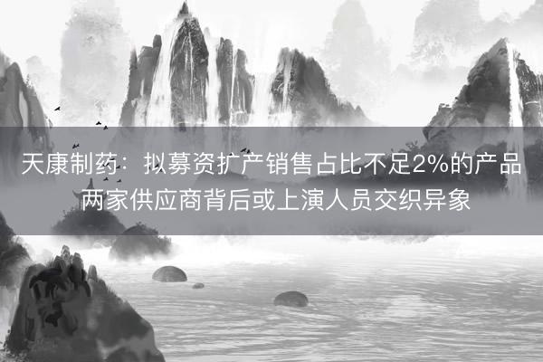 天康制药：拟募资扩产销售占比不足2%的产品 两家供应商背后或上演人员交织异象
