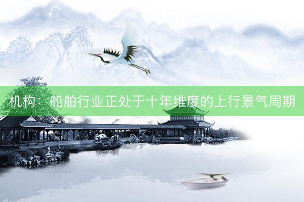 机构：船舶行业正处于十年维度的上行景气周期