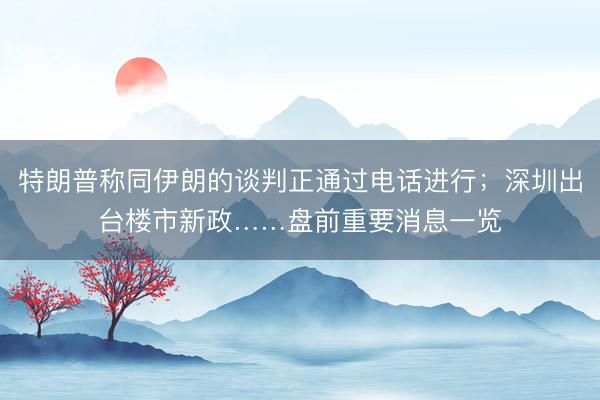 特朗普称同伊朗的谈判正通过电话进行；深圳出台楼市新政……盘前重要消息一览