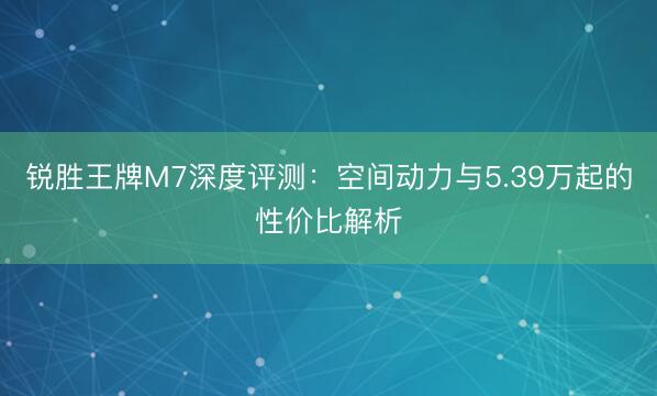 锐胜王牌M7深度评测：空间动力与5.39万起的性价比解析