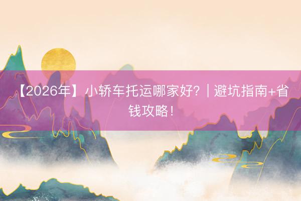 【2026年】小轿车托运哪家好？| 避坑指南+省钱攻略！