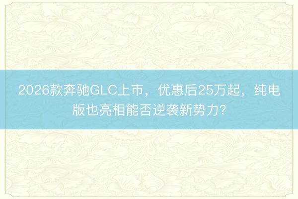 2026款奔驰GLC上市，优惠后25万起，纯电版也亮相能否逆袭新势力？