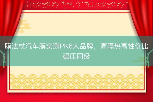 膜法杖汽车膜实测PK6大品牌，高隔热高性价比碾压同级