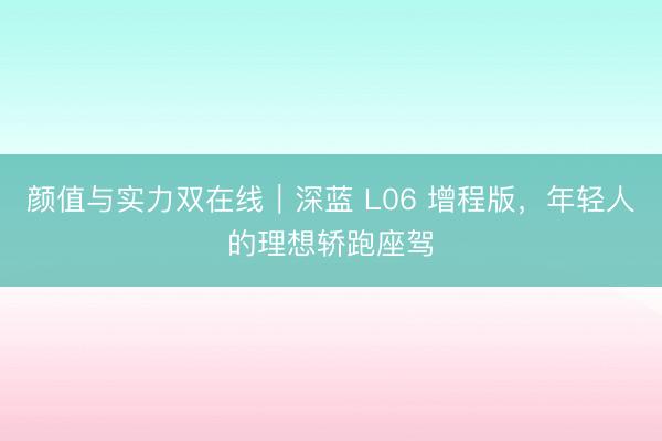 颜值与实力双在线｜深蓝 L06 增程版，年轻人的理想轿跑座驾