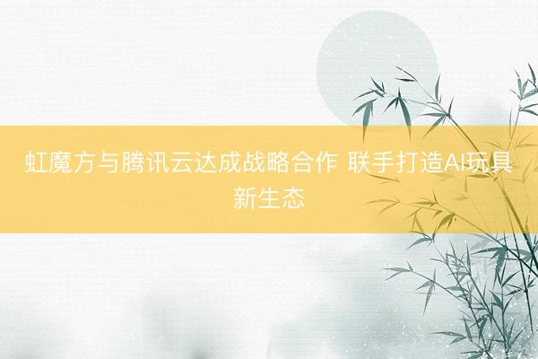 虹魔方与腾讯云达成战略合作 联手打造AI玩具新生态