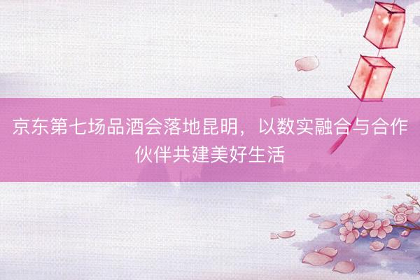京东第七场品酒会落地昆明，以数实融合与合作伙伴共建美好生活