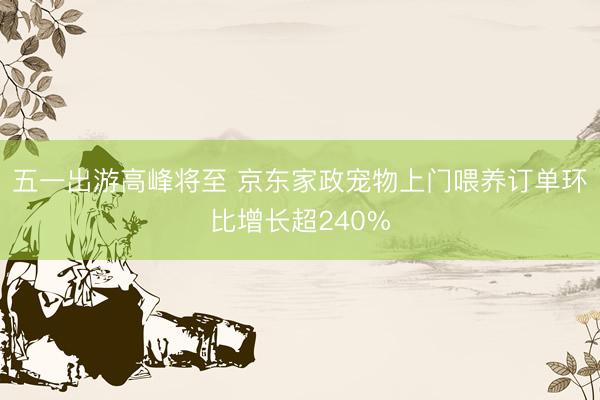 五一出游高峰将至 京东家政宠物上门喂养订单环比增长超240%