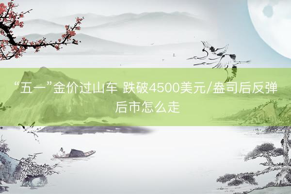 “五一”金价过山车 跌破4500美元/盎司后反弹 后市怎么走