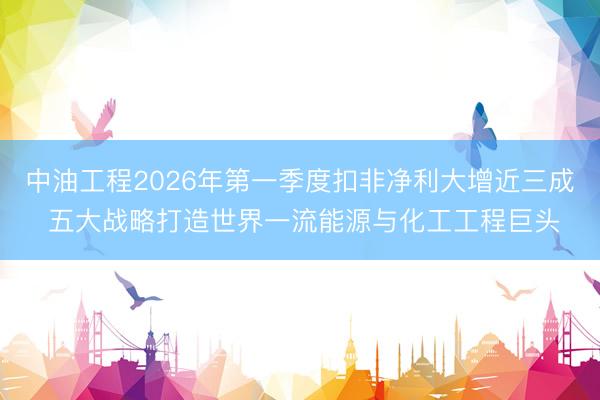 中油工程2026年第一季度扣非净利大增近三成 五大战略打造世界一流能源与化工工程巨头