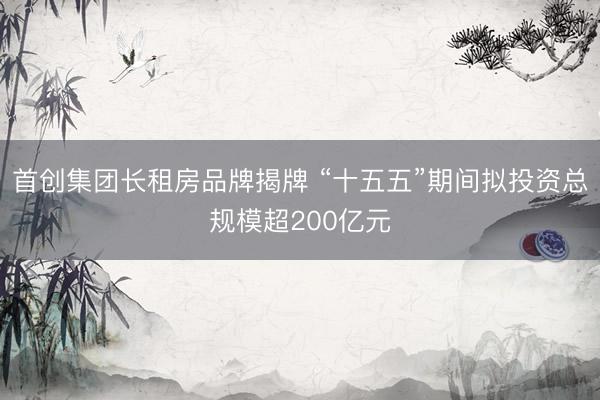 首创集团长租房品牌揭牌 “十五五”期间拟投资总规模超200亿元