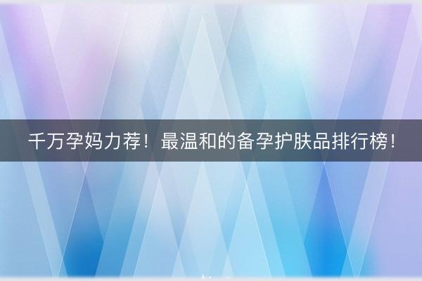 千万孕妈力荐！最温和的备孕护肤品排行榜！
