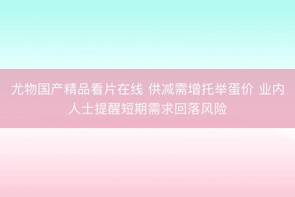尤物国产精品看片在线 供减需增托举蛋价 业内人士提醒短期需求回落风险