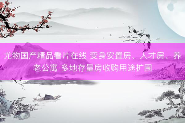 尤物国产精品看片在线 变身安置房、人才房、养老公寓 多地存量房收购用途扩围