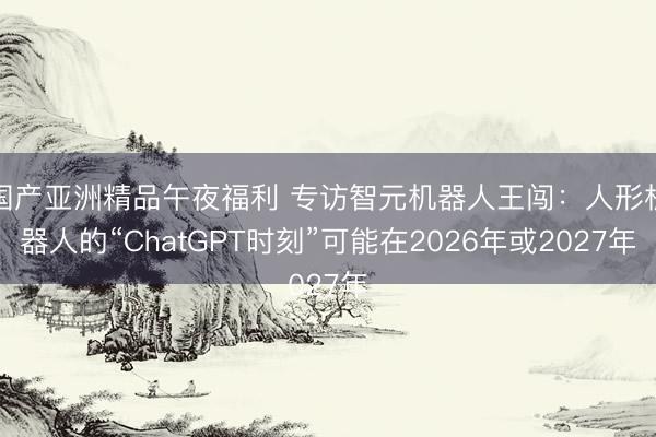 国产亚洲精品午夜福利 专访智元机器人王闯：人形机器人的“ChatGPT时刻”可能在2026年或2027年