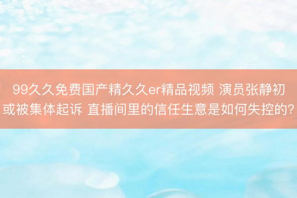 99久久免费国产精久久er精品视频 演员张静初或被集体起诉 直播间里的信任生意是如何失控的？