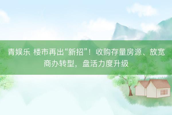 青娱乐 楼市再出“新招”！收购存量房源、放宽商办转型，盘活力度升级