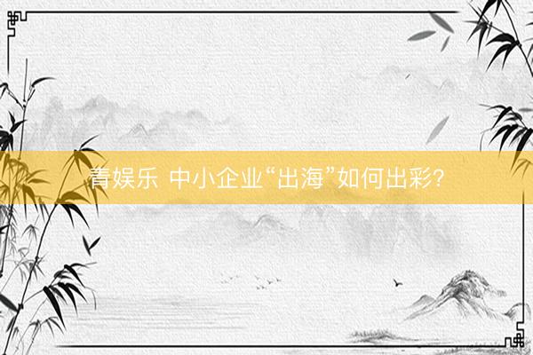 青娱乐 中小企业“出海”如何出彩？