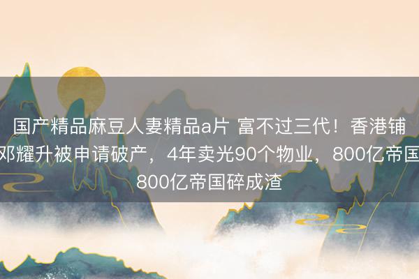 国产精品麻豆人妻精品a片 富不过三代！香港铺王之子邓耀升被申请破产，4年卖光90个物业，800亿帝国碎成渣