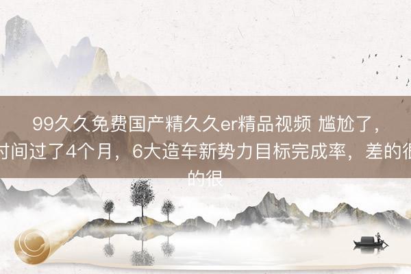 99久久免费国产精久久er精品视频 尴尬了，时间过了4个月，6大造车新势力目标完成率，差的很