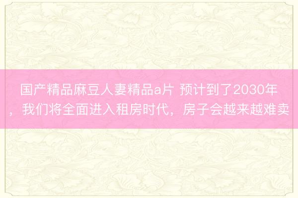 国产精品麻豆人妻精品a片 预计到了2030年，我们将全面进入租房时代，房子会越来越难卖