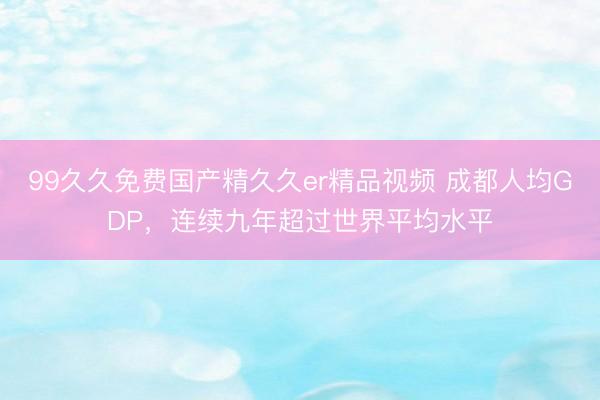 99久久免费国产精久久er精品视频 成都人均GDP，连续九年超过世界平均水平