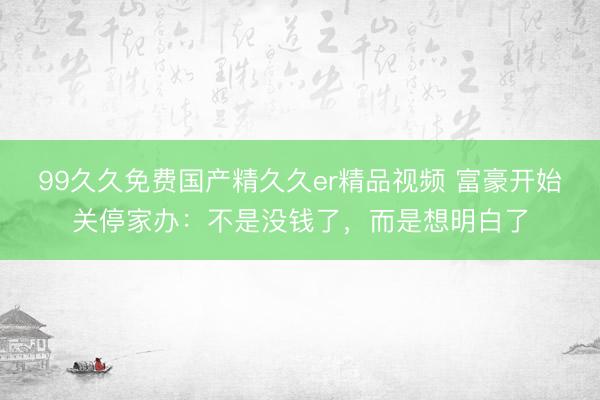 99久久免费国产精久久er精品视频 富豪开始关停家办：不是没钱了，而是想明白了
